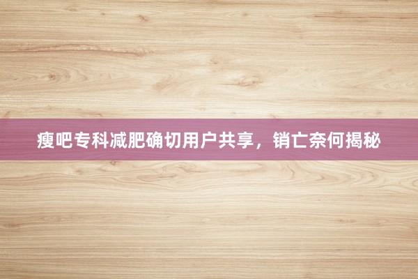 瘦吧专科减肥确切用户共享，销亡奈何揭秘
