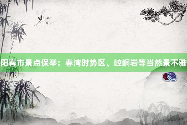 阳春市景点保举：春湾时势区、崆峒岩等当然景不雅